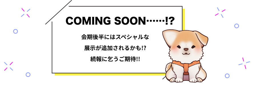 COMING SOON……!?会期後半にはスペシャルな展示が追加されるかも!?続報に乞うご期待!!