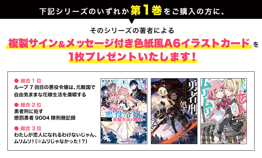 下記シリーズのいずれか第1巻をご購入の方に、そのシリーズの著者による複製サイン&メッセージ付き色紙風A6イラストカードを1枚プレゼントいたします!● 総合1位 ループ7回目の悪役令嬢は、元敵国で自由気ままな花嫁生活を満喫する ● 総合2位 勇者刑に処す懲罰勇者9004隊刑務記録 ● 総合3位 わたしが恋人になれるわけないじゃん、ムリムリ!(※ムリじゃなかった!?)
