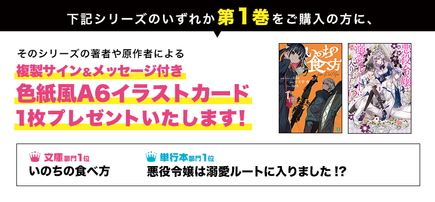下記シリーズのいずれか第1巻をご購入の方に、そのシリーズの著者や原作者による複製サイン&メッセージ付き色紙風A6イラストカードを1枚プレゼントいたします!● 文庫部門1位 いのちの食べ方 ● 単行本部門1位 悪役令嬢は溺愛ルートに入りました!?