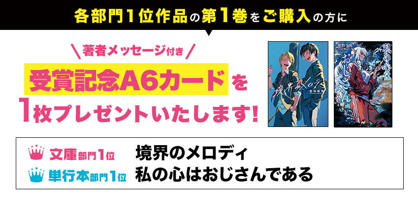 各部門1位作品の第1巻をご購入の方に、著者メッセージ付き受賞記念A6イラストカードを1枚プレゼントいたします!● 文庫部門1位 境界のメロディ ● 単行本部門1位 私の心はおじさんである